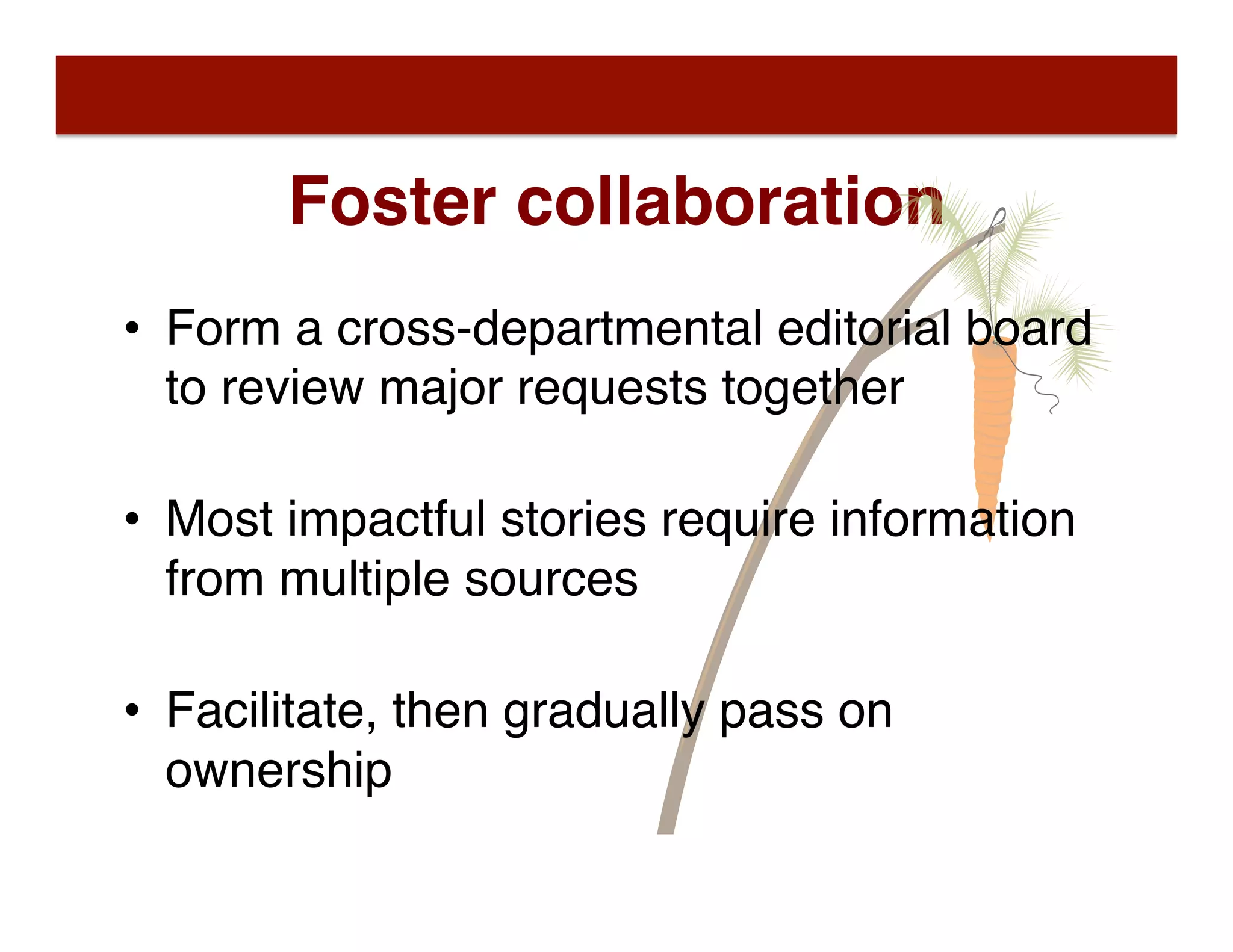 Foster collaboration
•  Form a cross-departmental editorial board
to review major requests together 
•  Most impactful stories require information
from multiple sources 
•  Facilitate, then gradually pass on
ownership
 