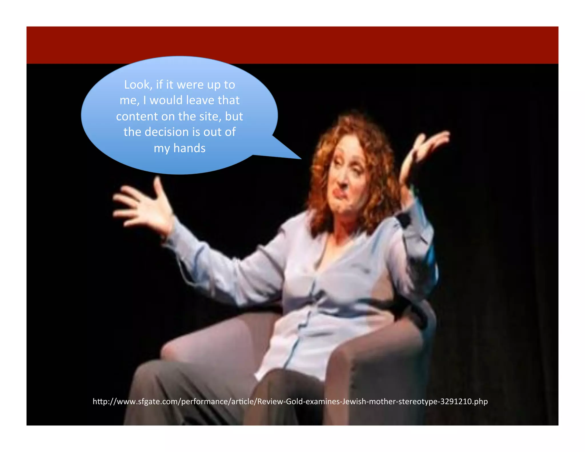 72	
  
h"p://www.sfgate.com/performance/arDcle/Review-­‐Gold-­‐examines-­‐Jewish-­‐mother-­‐stereotype-­‐3291210.php	
  
Look,	
  if	
  it	
  were	
  up	
  to	
  
me,	
  I	
  would	
  leave	
  that	
  
content	
  on	
  the	
  site,	
  but	
  
the	
  decision	
  is	
  out	
  of	
  
my	
  hands	
  
 