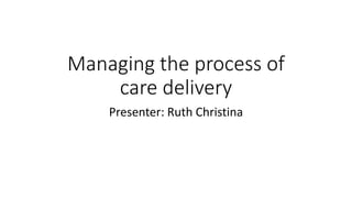 Managing the process of
care delivery
Presenter: Ruth Christina
 