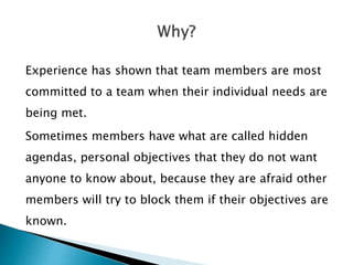 Experience has shown that team members are most
committed to a team when their individual needs are
being met.
Sometimes members have what are called hidden
agendas, personal objectives that they do not want
anyone to know about, because they are afraid other
members will try to block them if their objectives are
known.
 