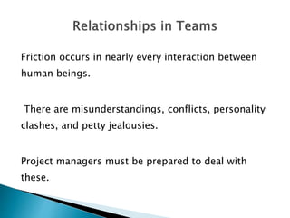 Friction occurs in nearly every interaction between
human beings.
There are misunderstandings, conflicts, personality
clashes, and petty jealousies.
Project managers must be prepared to deal with
these.
 