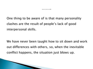 One thing to be aware of is that many personality
clashes are the result of people’s lack of good
interpersonal skills.
We have never been taught how to sit down and work
out differences with others, so, when the inevitable
conflict happens, the situation just blows up.
 