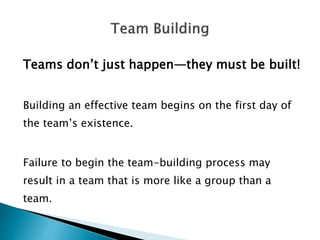 Teams don’t just happen—they must be built!
Building an effective team begins on the first day of
the team’s existence.
Failure to begin the team-building process may
result in a team that is more like a group than a
team.
 