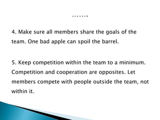 4. Make sure all members share the goals of the
team. One bad apple can spoil the barrel.
5. Keep competition within the team to a minimum.
Competition and cooperation are opposites. Let
members compete with people outside the team, not
within it.
 