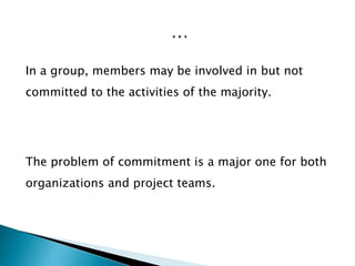 In a group, members may be involved in but not
committed to the activities of the majority.
The problem of commitment is a major one for both
organizations and project teams.
 