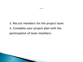 3. Recruit members for the project team.
4. Complete your project plan with the
participation of team members.
 