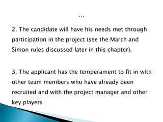 2. The candidate will have his needs met through
participation in the project (see the March and
Simon rules discussed later in this chapter).
3. The applicant has the temperament to fit in with
other team members who have already been
recruited and with the project manager and other
key players
 