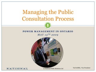 Managing the Public
Consultation Process

POWER MANAGEMENT IN ONTARIO
        M A Y 1 3 TH 2 0 0 9




                                               Ted Griffith, Vice President
             © National Public Relations Ltd
 