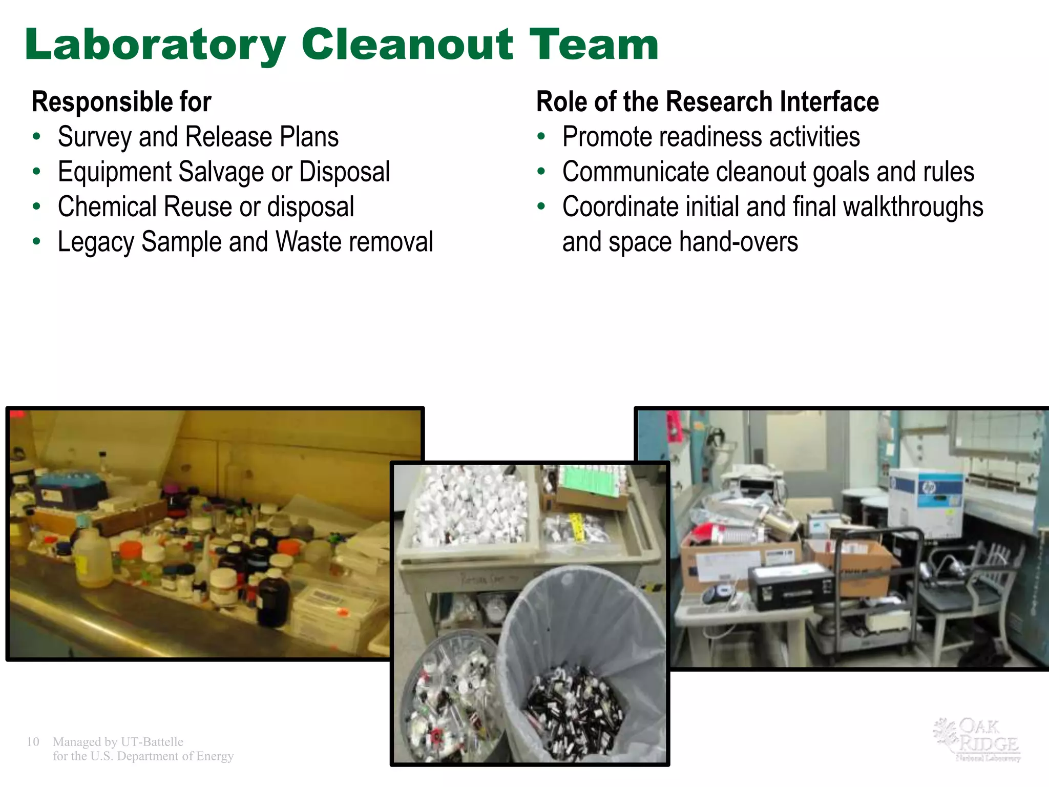 Laboratory Cleanout Team
Responsible for                                           Role of the Research Interface
• Survey and Release Plans                                • Promote readiness activities
• Equipment Salvage or Disposal                           • Communicate cleanout goals and rules
• Chemical Reuse or disposal                              • Coordinate initial and final walkthroughs
• Legacy Sample and Waste removal                           and space hand-overs




10   Managed by UT-Battelle
     for the U.S. Department of Energy   Tradeline - Research Facilities
 