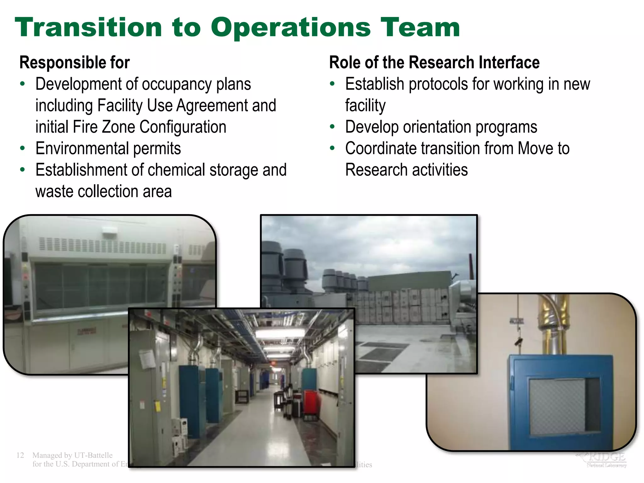 Transition to Operations Team
Responsible for                                           Role of the Research Interface
• Development of occupancy plans                          • Establish protocols for working in new
  including Facility Use Agreement and                      facility
  initial Fire Zone Configuration                         • Develop orientation programs
• Environmental permits                                   • Coordinate transition from Move to
• Establishment of chemical storage and                     Research activities
  waste collection area




12   Managed by UT-Battelle
     for the U.S. Department of Energy   Tradeline - Research Facilities
 