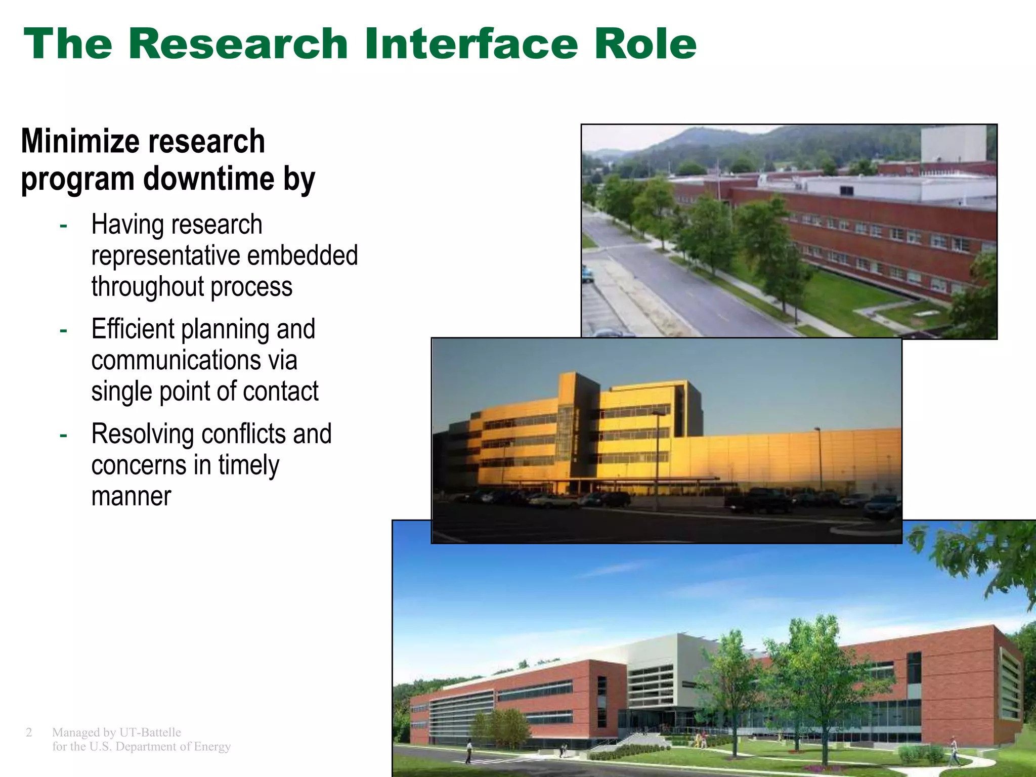 The Research Interface Role

Minimize research
program downtime by
     - Having research
       representative embedded
       throughout process
     - Efficient planning and
       communications via
       single point of contact
     - Resolving conflicts and
       concerns in timely
       manner




2   Managed by UT-Battelle
    for the U.S. Department of Energy   Tradeline - Research Facilities
 