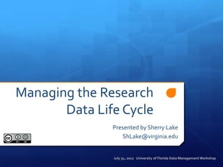 Managing the Research
       Data Life Cycle
               Presented by Sherry Lake
                  ShLake@virginia.edu


               July 31, 2012 University of Florida Data Management Workshop
 