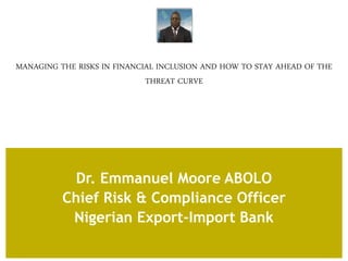 MANAGING THE RISKS IN FINANCIAL INCLUSION AND HOW TO STAY AHEAD OF THE
THREAT CURVE
Dr. Emmanuel Moore ABOLO
Chief Risk & Compliance Officer
Nigerian Export-Import Bank
 