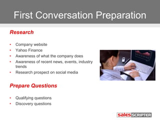 First Conversation Preparation
Research
• Company website
• Yahoo Finance
• Awareness of what the company does
• Awareness of recent news, events, industry
trends
• Research prospect on social media
Prepare Questions
• Qualifying questions
• Discovery questions
 