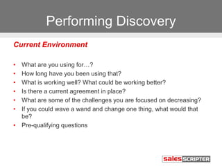 Performing Discovery
Current Environment
• What are you using for…?
• How long have you been using that?
• What is working well? What could be working better?
• Is there a current agreement in place?
• What are some of the challenges you are focused on decreasing?
• If you could wave a wand and change one thing, what would that
be?
• Pre-qualifying questions
 