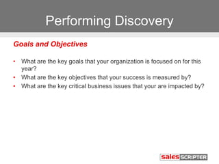 Performing Discovery
Goals and Objectives
• What are the key goals that your organization is focused on for this
year?
• What are the key objectives that your success is measured by?
• What are the key critical business issues that your are impacted by?
 