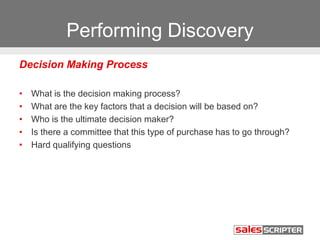 Performing Discovery
Decision Making Process
• What is the decision making process?
• What are the key factors that a decision will be based on?
• Who is the ultimate decision maker?
• Is there a committee that this type of purchase has to go through?
• Hard qualifying questions
 
