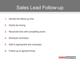 Sales Lead Follow-up
1. Identify the follow-up time
2. Clarify the timing
3. Reconcile time with compelling event
4. Schedule reminders
5. Add to appropriate drip campaign
6. Follow-up at agreed timing
 