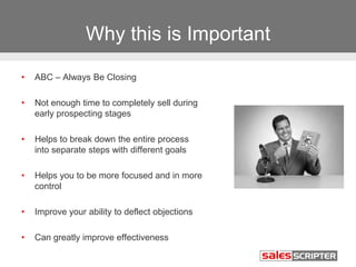 Why this is Important
• ABC – Always Be Closing
• Not enough time to completely sell during
early prospecting stages
• Helps to break down the entire process
into separate steps with different goals
• Helps you to be more focused and in more
control
• Improve your ability to deflect objections
• Can greatly improve effectiveness
 