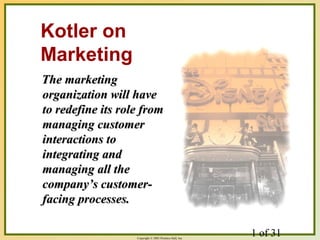 1 of 31Copyright © 2003 Prentice-Hall, Inc.
The marketingThe marketing
organization will haveorganization will have
to redefine its role fromto redefine its role from
managing customermanaging customer
interactions tointeractions to
integrating andintegrating and
managing all themanaging all the
company’s customer-company’s customer-
facing processes.facing processes.
Kotler on
Marketing
 