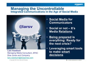 ||© Copyright 2010 Dow Jones and Company
Managing the Uncontrollable
Integrated Communications in the Age of Social Media
 Social Media for
Communicators
 Social or not – It’s
Media Relations
 Being prepared is
everything: Ready for
the next crisis?
 Leveraging smart tools
to make smart
decisions
Lars Voedisch
Managing Media Consultant, APAC
Dow Jones and Company
lars.voedisch@dowjones.com
@larsv
 