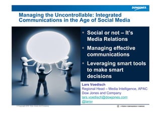 Managing the Uncontrollable: Integrated
  Communications in the Age of Social Media

                                            Social or not – It’s
                                            Media Relations
                                            Managing effective
                                            communications
                                            Leveraging smart tools
                                            to make smart
                                            decisions
                                         Lars Voedisch
                                         Regional Head – Media Intelligence, APAC
                                         Dow Jones and Company
                                         lars.voedisch@dowjones.com
                                         @larsv
© Copyright 2010 Dow Jones and Company                                         |
 