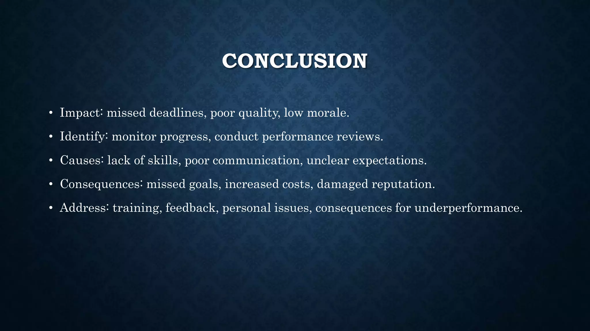 CONCLUSION
• Impact: missed deadlines, poor quality, low morale.
• Identify: monitor progress, conduct performance reviews.
• Causes: lack of skills, poor communication, unclear expectations.
• Consequences: missed goals, increased costs, damaged reputation.
• Address: training, feedback, personal issues, consequences for underperformance.
 