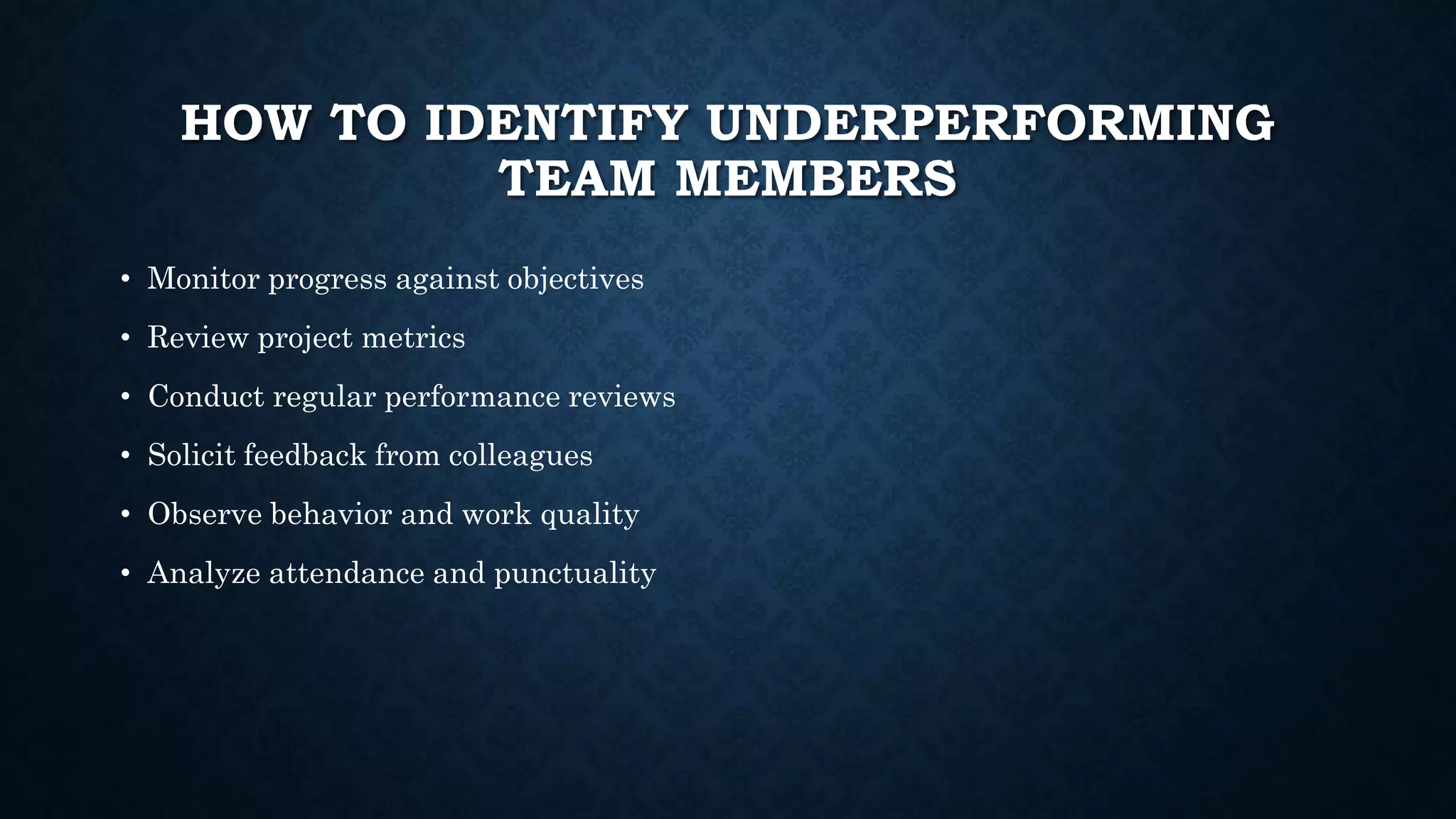 HOW TO IDENTIFY UNDERPERFORMING
TEAM MEMBERS
• Monitor progress against objectives
• Review project metrics
• Conduct regular performance reviews
• Solicit feedback from colleagues
• Observe behavior and work quality
• Analyze attendance and punctuality
 