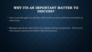WHY ITS AN IMPORTANT MATTER TO
DISCUSS?
• Just as one bad apple can spoil the whole barrel, one poor performer can burden an
entire team.
• Managers spend one-sixth of their time dealing with poor performers - 2012 survey
from human resources firm Robert Half International
 