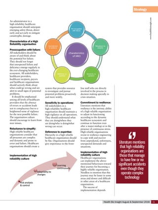 Strategy
www.healthbizinsight.com
31
Health Biz Insight August & September 2018
An administrator in a
high reliability healthcare
organisation should anticipate
emerging safety threat, detect
early and act early to mitigate
catastrophic damage.
Characteristics of a High
Reliability organisation
Preoccupation with failure:
All stakeholders should be
aware of and think about
the potential for failure.
They should not forget
that unexpected failure and
deficiency emerge regularly in
the ever-changing healthcare
ecosystem. All stakeholders,
healthcare providers,
healthcare recipient, payors
and healthcare organisations
should actively think about
what could go wrong and are
alert to small signs of potential
problems.
It should be emphasised
among all levels of healthcare
providers that the absence
of errors or accidents leads
not to complacency but to a
heightened sense of vigilance
for the next possible failure.
The organisation culture
should encourage to learn from
near misses.
Reluctance to simplify:
High reliable healthcare
organisations consider that
all processes are complex
and dynamic and prone to
error and failure. Healthcare
organisations should create a
system that provides resource
to investigate and pursue
potential problems proactively
and more widely.
Sensitivity to operations:
All stakeholders in a
high reliability healthcare
organisation should maintain a
high vigilance on all operations.
They should understand what
they are doing/where they
are doing/who is doing/what
wrong can occur.
Deference to expertise:
Hierarchy in a high reliable
healthcare organisation should
be flat. Organisations should
give importance to the front-
line staff who are directly
involved in the process in
decision making specially in
crisis situation.
Commitment to resilience:
Literature mentions that
resilience is the intrinsic ability
of a high reliable organisation
to adjust its functioning
according to the dynamic
healthcare ecosystem and
continue to function even
after a major mishap or in the
presence of continuous stress.
High reliable organisations
invest in resilience engineering
to cope with and recover
from unpredicted, unforeseen,
unexpected demands and
situations.
Implementation of high
reliability culture
Healthcare organisations
can implement the above-
mentioned behaviours toward
their journey for becoming a
highly reliable organisation.
Needless to mention that this
journey may be faster in some
areas and slower and difficult
in other areas of a healthcare
organisation.
The success of
implementation depends
Literature mentions
that high reliability
organisations are
those that manage
to have few or no
significant accidents
even though they
operate complex
technology
Implementation of high
reliability culture
 