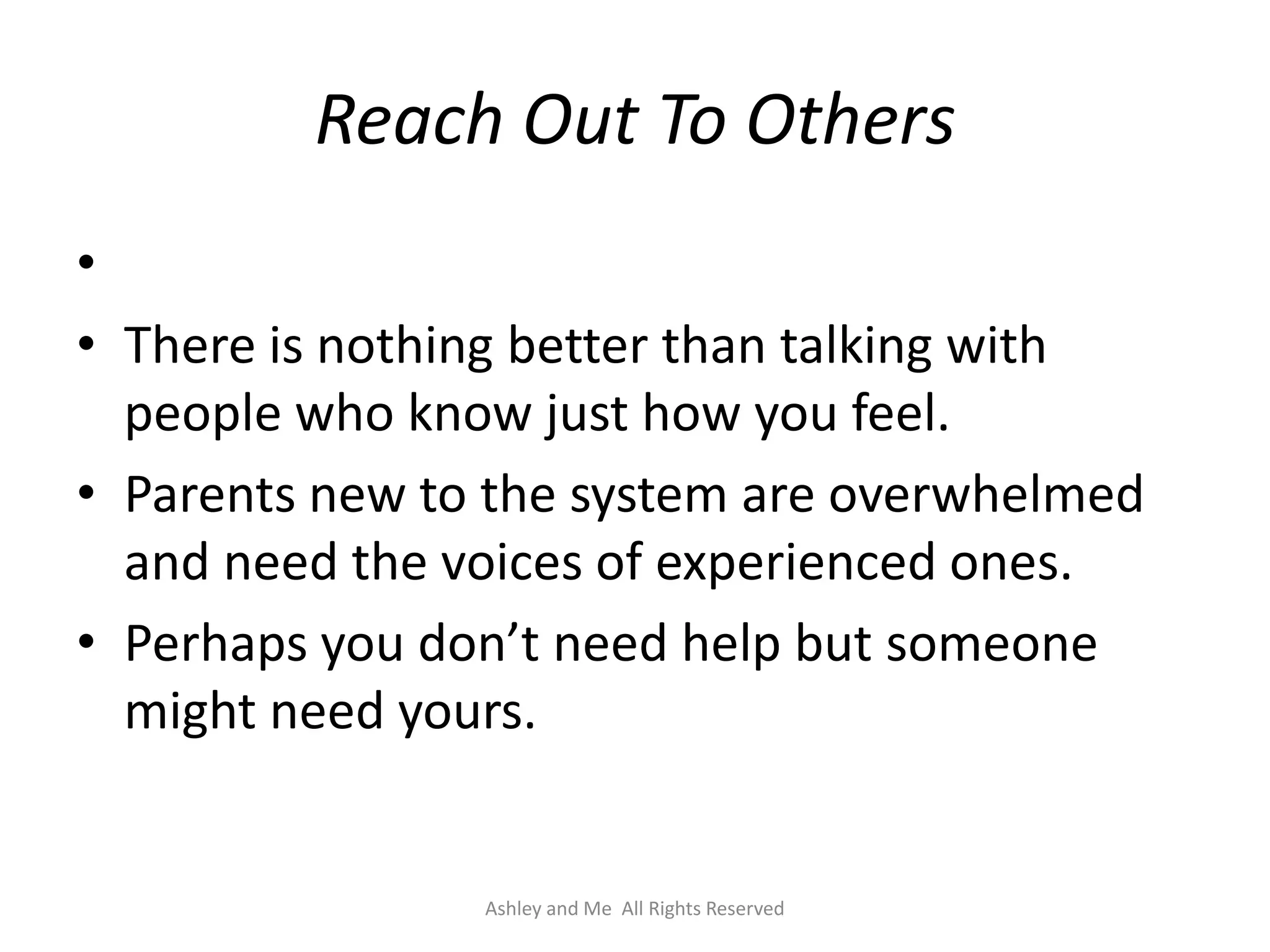 Reach Out To Others
•
• There is nothing better than talking with
  people who know just how you feel.
• Parents new to the system are overwhelmed
  and need the voices of experienced ones.
• Perhaps you don’t need help but someone
  might need yours.


                Ashley and Me All Rights Reserved
 