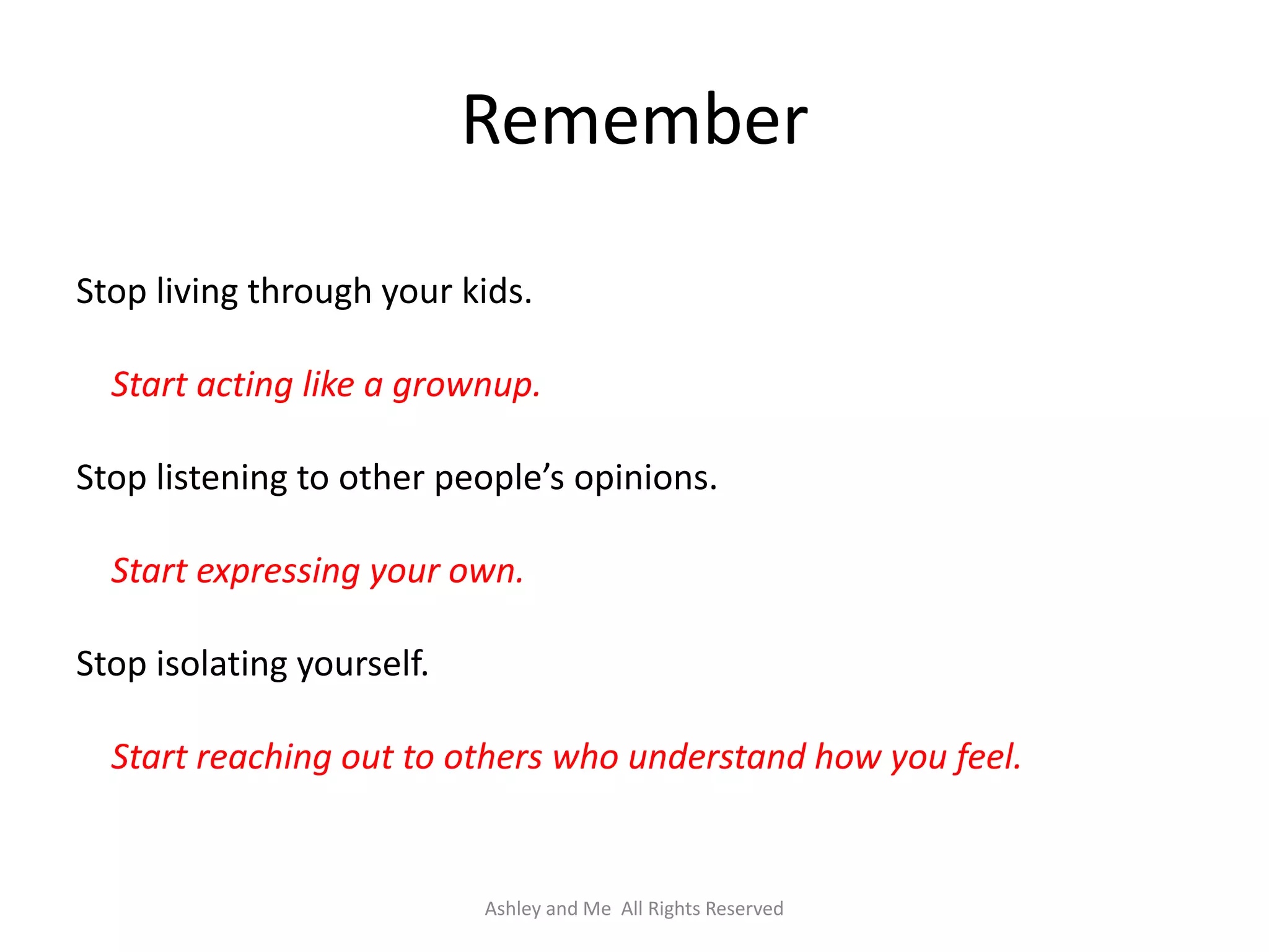 Remember

Stop living through your kids.

  Start acting like a grownup.

Stop listening to other people’s opinions.

  Start expressing your own.

Stop isolating yourself.

  Start reaching out to others who understand how you feel.


                           Ashley and Me All Rights Reserved
 
