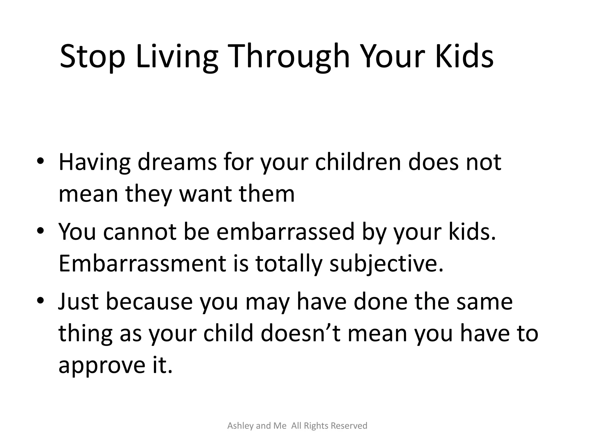 Stop Living Through Your Kids

• Having dreams for your children does not
  mean they want them
• You cannot be embarrassed by your kids.
  Embarrassment is totally subjective.
• Just because you may have done the same
  thing as your child doesn’t mean you have to
  approve it.

                 Ashley and Me All Rights Reserved
 