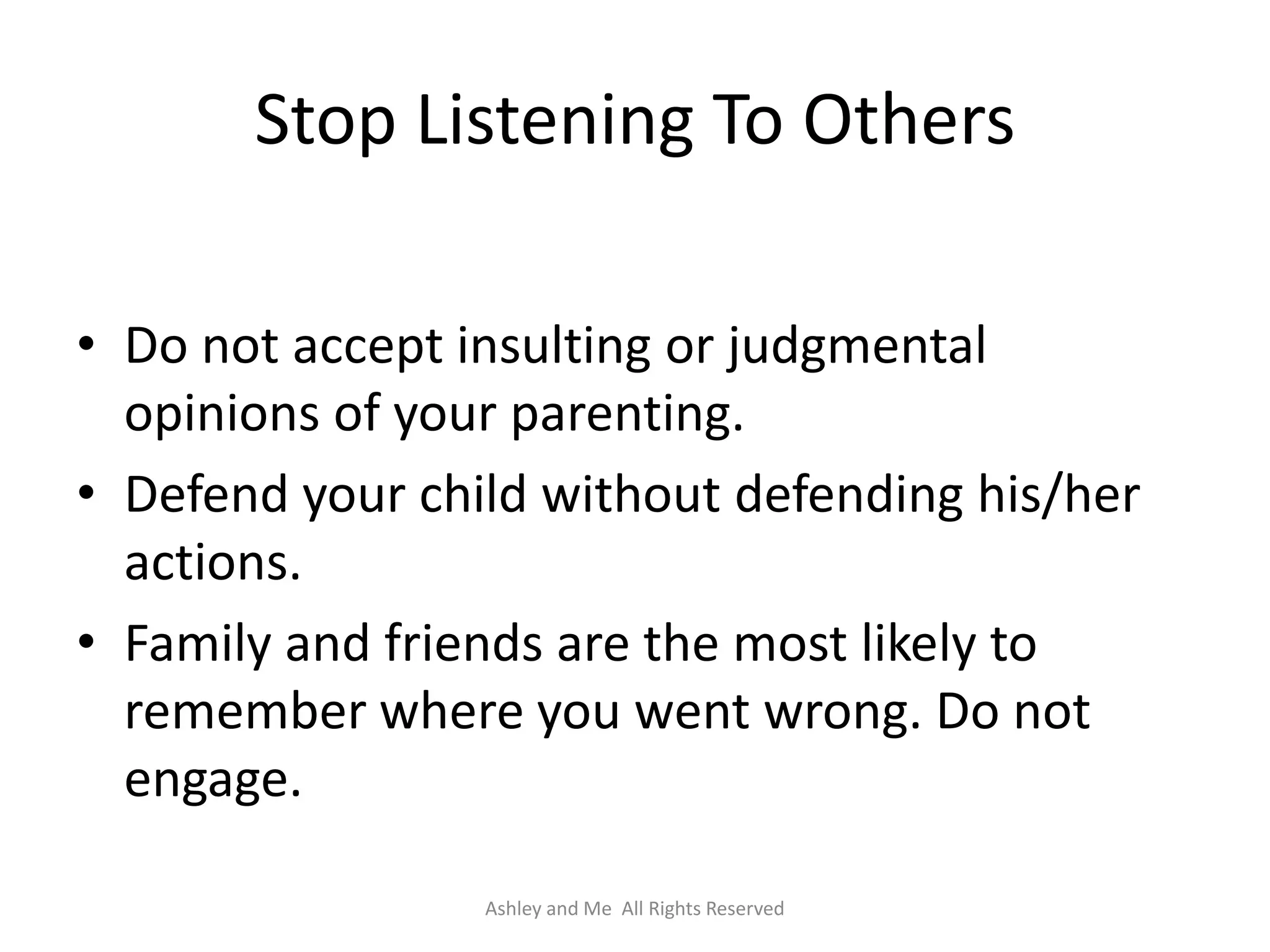 Stop Listening To Others

• Do not accept insulting or judgmental
  opinions of your parenting.
• Defend your child without defending his/her
  actions.
• Family and friends are the most likely to
  remember where you went wrong. Do not
  engage.

                 Ashley and Me All Rights Reserved
 