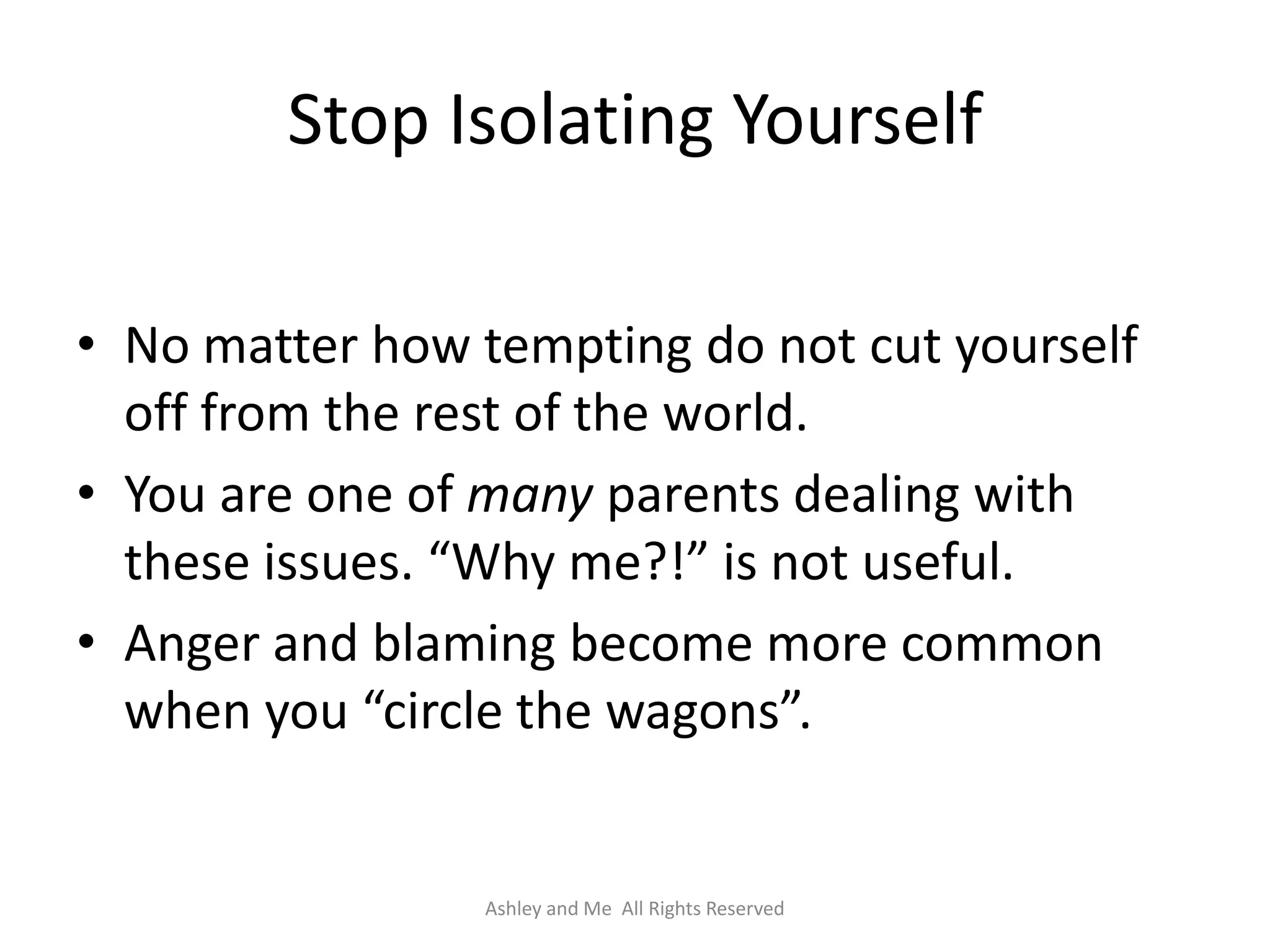 Stop Isolating Yourself

• No matter how tempting do not cut yourself
  off from the rest of the world.
• You are one of many parents dealing with
  these issues. “Why me?!” is not useful.
• Anger and blaming become more common
  when you “circle the wagons”.


                Ashley and Me All Rights Reserved
 
