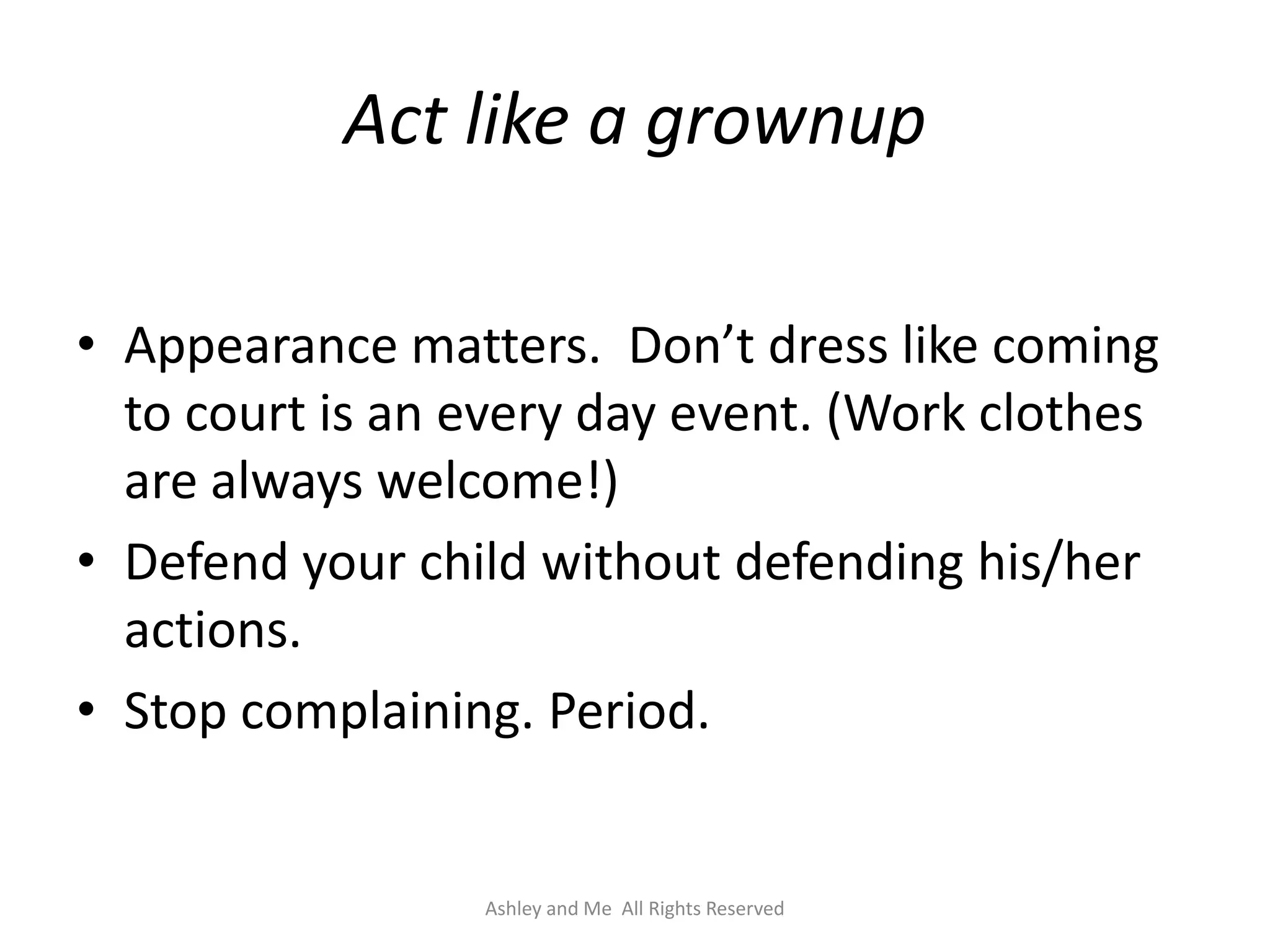 Act like a grownup

• Appearance matters. Don’t dress like coming
  to court is an every day event. (Work clothes
  are always welcome!)
• Defend your child without defending his/her
  actions.
• Stop complaining. Period.


                 Ashley and Me All Rights Reserved
 