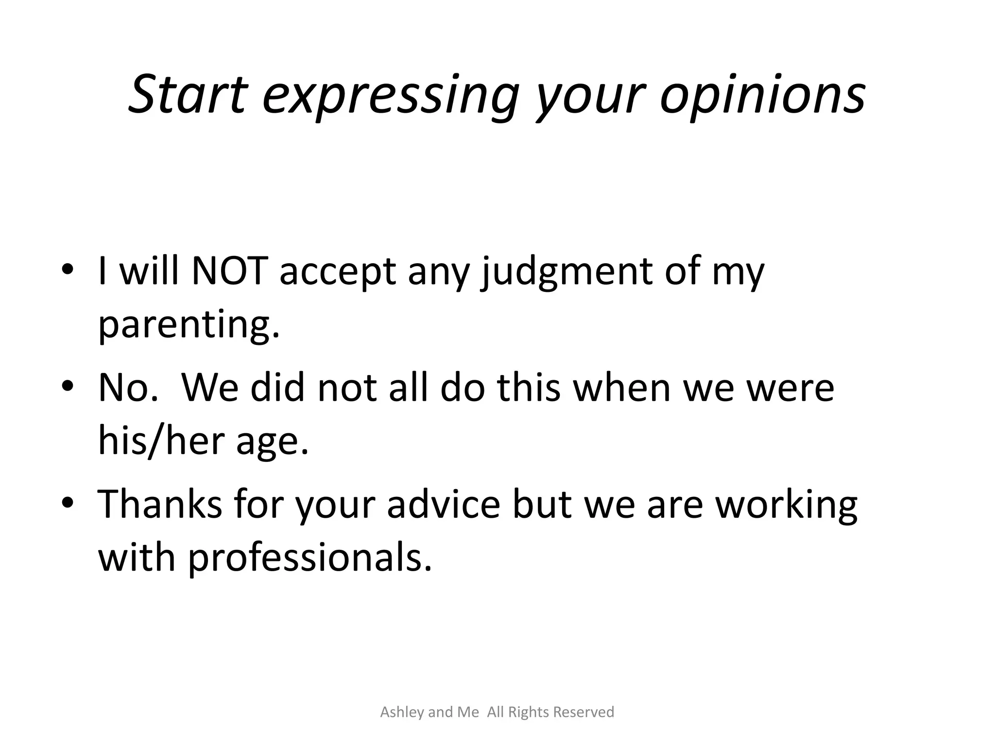 Start expressing your opinions

• I will NOT accept any judgment of my
  parenting.
• No. We did not all do this when we were
  his/her age.
• Thanks for your advice but we are working
  with professionals.


                 Ashley and Me All Rights Reserved
 