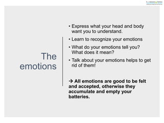 The
emotions
• Express what your head and body
want you to understand.
• Learn to recognize your emotions
• What do your emotions tell you?
What does it mean?
• Talk about your emotions helps to get
rid of them!
 All emotions are good to be felt
and accepted, otherwise they
accumulate and empty your
batteries.
 