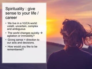 • We live in a VUCA world:
volatil, uncertain, complex
and ambiguous
• The world changes quickly 
agitation or immobility?
• Giving sense = direction to
our acts and decisions.
• How would you like to be
remembered?
Spirituality : give
sense to your life /
career
 