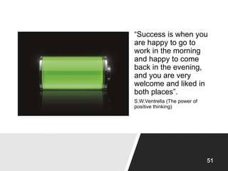 “Success is when you
are happy to go to
work in the morning
and happy to come
back in the evening,
and you are very
welcome and liked in
both places”.
S.W.Ventrella (The power of
positive thinking)
 