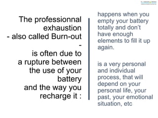 The professionnal
exhaustion
- also called Burn-out
-
is often due to
a rupture between
the use of your
battery
and the way you
recharge it :
happens when you
empty your battery
totally and don’t
have enough
elements to fill it up
again.
is a very personal
and individual
process, that will
depend on your
personal life, your
past, your emotional
situation, etc
 
