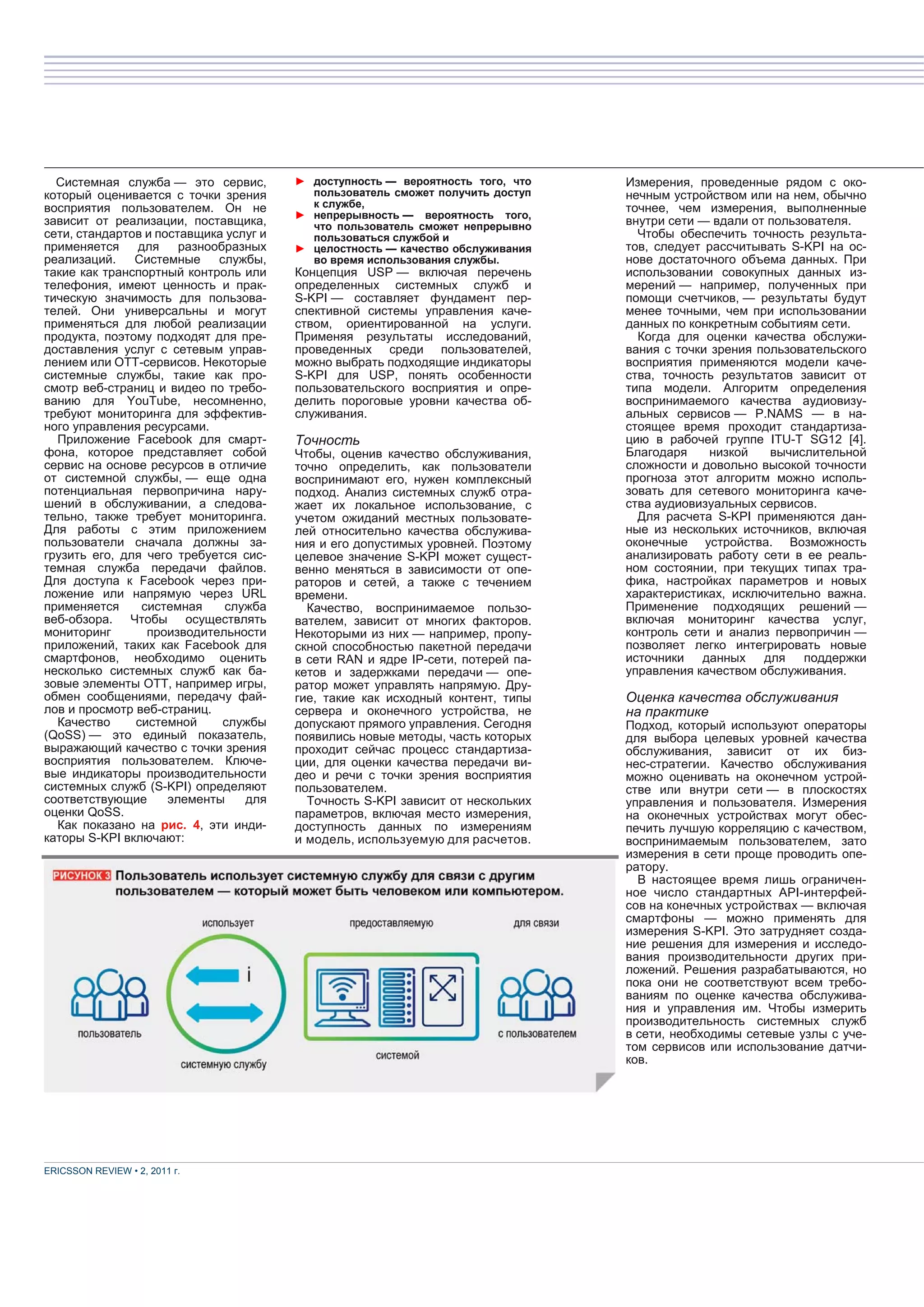 Системная служба — это сервис,        ► доступность — вероятность того, что    Измерения, проведенные рядом с око-
который оценивается с точки зрения        пользователь сможет получить доступ    нечным устройством или на нем, обычно
восприятия пользователем. Он не           к службе,                              точнее, чем измерения, выполненные
                                        ► непрерывность — вероятность того,
зависит от реализации, поставщика,        что пользователь сможет непрерывно     внутри сети — вдали от пользователя.
сети, стандартов и поставщика услуг и     пользоваться службой и                   Чтобы обеспечить точность результа-
применяется    для     разнообразных    ► целостность — качество обслуживания    тов, следует рассчитывать S-KPI на ос-
реализаций.    Системные     службы,      во время использования службы.         нове достаточного объема данных. При
такие как транспортный контроль или     Концепция USP — включая перечень         использовании совокупных данных из-
телефония, имеют ценность и прак-       определенных системных служб и           мерений — например, полученных при
тическую значимость для пользова-       S-KPI — составляет фундамент пер-        помощи счетчиков, — результаты будут
телей. Они универсальны и могут         спективной системы управления каче-      менее точными, чем при использовании
применяться для любой реализации        ством, ориентированной на услуги.        данных по конкретным событиям сети.
продукта, поэтому подходят для пре-     Применяя результаты исследований,          Когда для оценки качества обслужи-
доставления услуг с сетевым управ-      проведенных среди пользователей,         вания с точки зрения пользовательского
лением или ОТТ-сервисов. Некоторые      можно выбрать подходящие индикаторы      восприятия применяются модели каче-
системные службы, такие как про-        S-KPI для USP, понять особенности        ства, точность результатов зависит от
смотр веб-страниц и видео по требо-     пользовательского восприятия и опре-     типа модели. Алгоритм определения
ванию для YouTube, несомненно,          делить пороговые уровни качества об-     воспринимаемого качества аудиовизу-
требуют мониторинга для эффектив-       служивания.                              альных сервисов — P.NAMS — в на-
ного управления ресурсами.                                                       стоящее время проходит стандартиза-
  Приложение Facebook для смарт-        Точность                                 цию в рабочей группе ITU-T SG12 [4].
фона, которое представляет собой        Чтобы, оценив качество обслуживания,     Благодаря    низкой    вычислительной
сервис на основе ресурсов в отличие     точно определить, как пользователи       сложности и довольно высокой точности
от системной службы, — еще одна         воспринимают его, нужен комплексный      прогноза этот алгоритм можно исполь-
потенциальная первопричина нару-        подход. Анализ системных служб отра-     зовать для сетевого мониторинга каче-
шений в обслуживании, а следова-        жает их локальное использование, с       ства аудиовизуальных сервисов.
тельно, также требует мониторинга.      учетом ожиданий местных пользовате-        Для расчета S-KPI применяются дан-
Для работы с этим приложением           лей относительно качества обслужива-     ные из нескольких источников, включая
пользователи сначала должны за-         ния и его допустимых уровней. Поэтому    оконечные устройства. Возможность
грузить его, для чего требуется сис-    целевое значение S-KPI может сущест-     анализировать работу сети в ее реаль-
темная служба передачи файлов.          венно меняться в зависимости от опе-     ном состоянии, при текущих типах тра-
Для доступа к Facebook через при-       раторов и сетей, а также с течением      фика, настройках параметров и новых
ложение или напрямую через URL          времени.                                 характеристиках, исключительно важна.
применяется     системная     служба      Качество, воспринимаемое пользо-       Применение подходящих решений —
веб-обзора. Чтобы осуществлять          вателем, зависит от многих факторов.     включая мониторинг качества услуг,
мониторинг       производительности     Некоторыми из них — например, пропу-     контроль сети и анализ первопричин —
приложений, таких как Facebook для      скной способностью пакетной передачи     позволяет легко интегрировать новые
смартфонов, необходимо оценить          в сети RAN и ядре IP-сети, потерей па-   источники данных для поддержки
несколько системных служб как ба-       кетов и задержками передачи — опе-       управления качеством обслуживания.
зовые элементы OTT, например игры,      ратор может управлять напрямую. Дру-
обмен сообщениями, передачу фай-        гие, такие как исходный контент, типы    Оценка качества обслуживания
лов и просмотр веб-страниц.             сервера и оконечного устройства, не      на практике
  Качество     системной      службы    допускают прямого управления. Сегодня    Подход, который используют операторы
(QoSS) — это единый показатель,         появились новые методы, часть которых    для выбора целевых уровней качества
выражающий качество с точки зрения      проходит сейчас процесс стандартиза-     обслуживания, зависит от их биз-
восприятия пользователем. Ключе-        ции, для оценки качества передачи ви-    нес-стратегии. Качество обслуживания
вые индикаторы производительности       део и речи с точки зрения восприятия     можно оценивать на оконечном устрой-
системных служб (S-KPI) определяют      пользователем.                           стве или внутри сети — в плоскостях
соответствующие      элементы    для      Точность S-KPI зависит от нескольких   управления и пользователя. Измерения
оценки QoSS.                            параметров, включая место измерения,     на оконечных устройствах могут обес-
  Как показано на рис. 4, эти инди-     доступность данных по измерениям         печить лучшую корреляцию с качеством,
каторы S-KPI включают:                  и модель, используемую для расчетов.     воспринимаемым пользователем, зато
                                                                                 измерения в сети проще проводить опе-
                                                                                 ратору.
                                                                                   В настоящее время лишь ограничен-
                                                                                 ное число стандартных API-интерфей-
                                                                                 сов на конечных устройствах — включая
                                                                                 смартфоны — можно применять для
                                                                                 измерения S-KPI. Это затрудняет созда-
                                                                                 ние решения для измерения и исследо-
                                                                                 вания производительности других при-
                                                                                 ложений. Решения разрабатываются, но
                                                                                 пока они не соответствуют всем требо-
                                                                                 ваниям по оценке качества обслужива-
                                                                                 ния и управления им. Чтобы измерить
                                                                                 производительность системных служб
                                                                                 в сети, необходимы сетевые узлы с уче-
                                                                                 том сервисов или использование датчи-
                                                                                 ков.




ERICSSON REVIEW • 2, 2011 г.
 