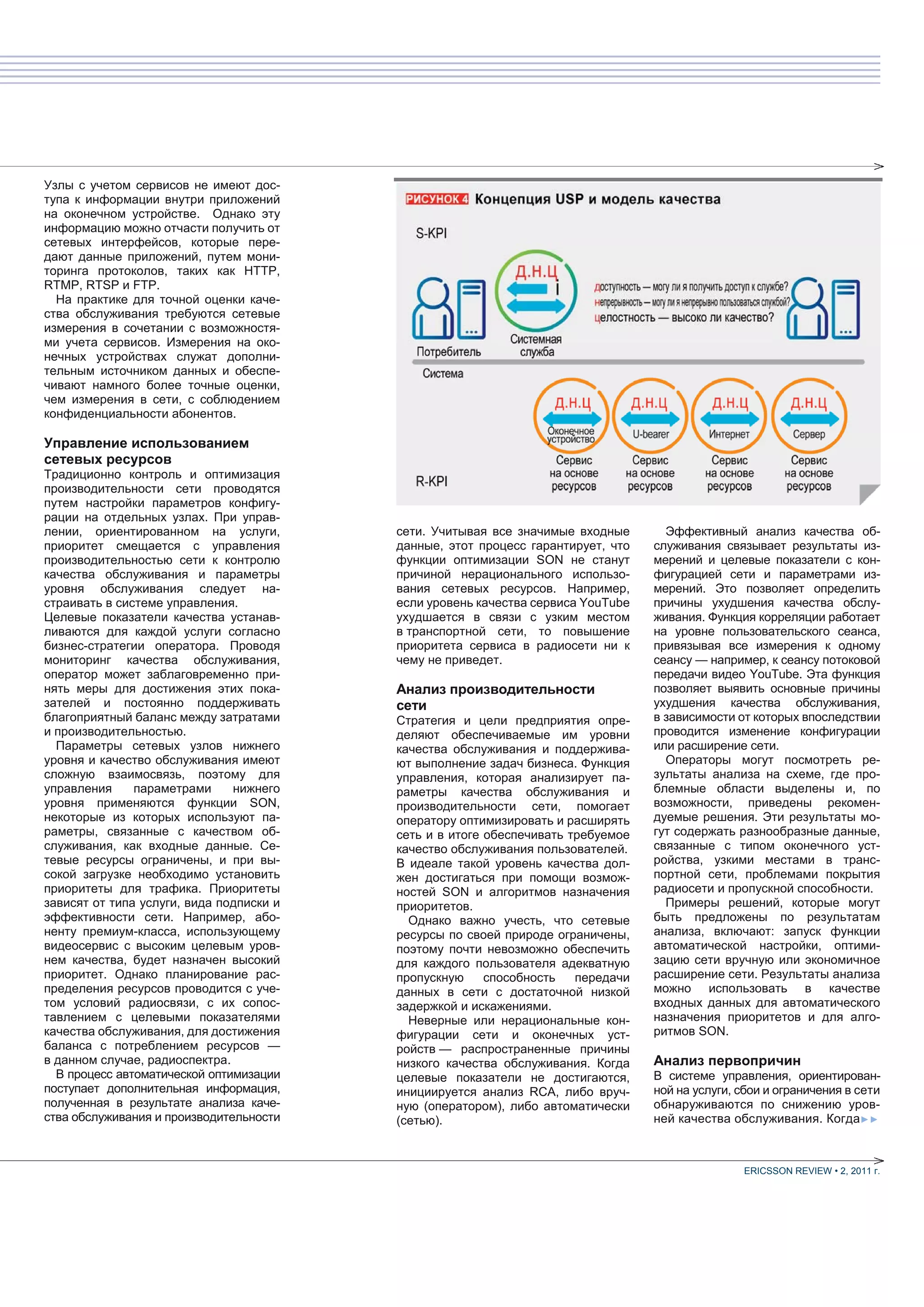 Узлы с учетом сервисов не имеют дос-
тупа к информации внутри приложений
на оконечном устройстве. Однако эту
информацию можно отчасти получить от
сетевых интерфейсов, которые пере-
дают данные приложений, путем мони-
торинга протоколов, таких как HTTP,
RTMP, RTSP и FTP.
  На практике для точной оценки каче-
ства обслуживания требуются сетевые
измерения в сочетании с возможностя-
ми учета сервисов. Измерения на око-
нечных устройствах служат дополни-
тельным источником данных и обеспе-
чивают намного более точные оценки,
чем измерения в сети, с соблюдением
конфиденциальности абонентов.

Управление использованием
сетевых ресурсов
Традиционно контроль и оптимизация
производительности сети проводятся
путем настройки параметров конфигу-
рации на отдельных узлах. При управ-
лении, ориентированном на услуги,         сети. Учитывая все значимые входные       Эффективный анализ качества об-
приоритет смещается с управления          данные, этот процесс гарантирует, что   служивания связывает результаты из-
производительностью сети к контролю       функции оптимизации SON не станут       мерений и целевые показатели с кон-
качества обслуживания и параметры         причиной нерационального использо-      фигурацией сети и параметрами из-
уровня обслуживания следует на-           вания сетевых ресурсов. Например,       мерений. Это позволяет определить
страивать в системе управления.           если уровень качества сервиса YouTube   причины ухудшения качества обслу-
Целевые показатели качества устанав-      ухудшается в связи с узким местом       живания. Функция корреляции работает
ливаются для каждой услуги согласно       в транспортной сети, то повышение       на уровне пользовательского сеанса,
бизнес-стратегии оператора. Проводя       приоритета сервиса в радиосети ни к     привязывая все измерения к одному
мониторинг качества обслуживания,         чему не приведет.                       сеансу — например, к сеансу потоковой
оператор может заблаговременно при-                                               передачи видео YouTube. Эта функция
нять меры для достижения этих пока-       Анализ производительности               позволяет выявить основные причины
зателей и постоянно поддерживать          сети                                    ухудшения качества обслуживания,
благоприятный баланс между затратами      Стратегия и цели предприятия опре-      в зависимости от которых впоследствии
и производительностью.                    деляют обеспечиваемые им уровни         проводится изменение конфигурации
  Параметры сетевых узлов нижнего         качества обслуживания и поддержива-     или расширение сети.
уровня и качество обслуживания имеют      ют выполнение задач бизнеса. Функция      Операторы могут посмотреть ре-
сложную взаимосвязь, поэтому для          управления, которая анализирует па-     зультаты анализа на схеме, где про-
управления     параметрами     нижнего    раметры качества обслуживания и         блемные области выделены и, по
уровня применяются функции SON,           производительности сети, помогает       возможности, приведены рекомен-
некоторые из которых используют па-       оператору оптимизировать и расширять    дуемые решения. Эти результаты мо-
раметры, связанные с качеством об-        сеть и в итоге обеспечивать требуемое   гут содержать разнообразные данные,
служивания, как входные данные. Се-       качество обслуживания пользователей.    связанные с типом оконечного уст-
тевые ресурсы ограничены, и при вы-       В идеале такой уровень качества дол-    ройства, узкими местами в транс-
сокой загрузке необходимо установить      жен достигаться при помощи возмож-      портной сети, проблемами покрытия
приоритеты для трафика. Приоритеты        ностей SON и алгоритмов назначения      радиосети и пропускной способности.
зависят от типа услуги, вида подписки и   приоритетов.                              Примеры решений, которые могут
эффективности сети. Например, або-          Однако важно учесть, что сетевые      быть предложены по результатам
ненту премиум-класса, использующему       ресурсы по своей природе ограничены,    анализа, включают: запуск функции
видеосервис с высоким целевым уров-       поэтому почти невозможно обеспечить     автоматической настройки, оптими-
нем качества, будет назначен высокий      для каждого пользователя адекватную     зацию сети вручную или экономичное
приоритет. Однако планирование рас-       пропускную     способность   передачи   расширение сети. Результаты анализа
пределения ресурсов проводится с уче-     данных в сети с достаточной низкой      можно использовать в качестве
том условий радиосвязи, с их сопос-       задержкой и искажениями.                входных данных для автоматического
тавлением с целевыми показателями           Неверные или нерациональные кон-      назначения приоритетов и для алго-
качества обслуживания, для достижения     фигурации сети и оконечных уст-         ритмов SON.
баланса с потреблением ресурсов —         ройств — распространенные причины
в данном случае, радиоспектра.            низкого качества обслуживания. Когда    Анализ первопричин
  В процесс автоматической оптимизации    целевые показатели не достигаются,      В системе управления, ориентирован-
поступает дополнительная информация,      инициируется анализ RCA, либо вруч-     ной на услуги, сбои и ограничения в сети
полученная в результате анализа каче-     ную (оператором), либо автоматически    обнаруживаются по снижению уров-
ства обслуживания и производительности    (сетью).                                ней качества обслуживания. Когда►►



                                                                                                 ERICSSON REVIEW • 2, 2011 г.
 