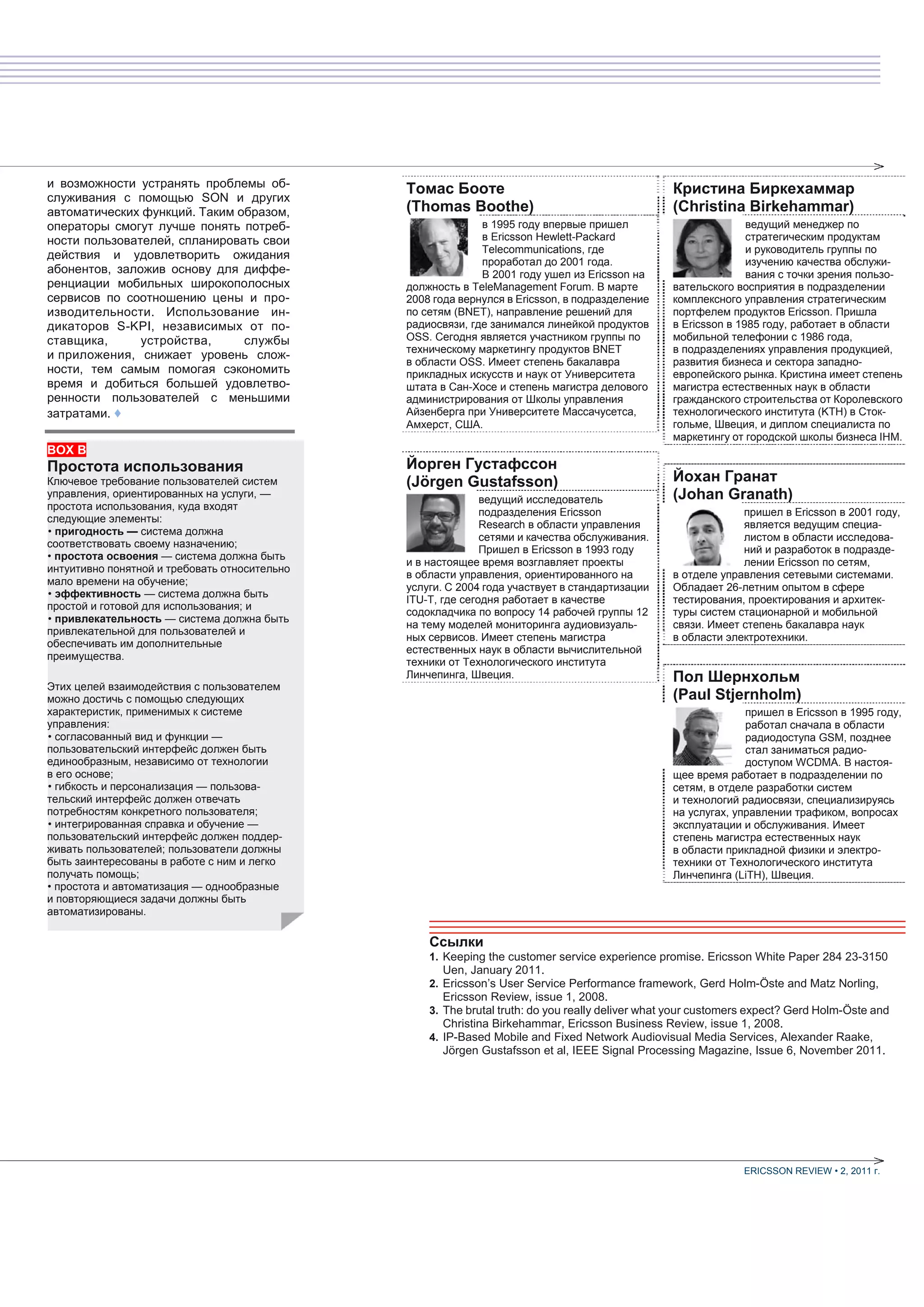и возможности устранять проблемы об-           Томас Бооте                                        Кристина Биркехаммар
служивания с помощью SON и других
автоматических функций. Таким образом,         (Thomas Boothe)                                    (Christina Birkehammar)
операторы смогут лучше понять потреб-                        в 1995 году впервые пришел                          ведущий менеджер по
ности пользователей, спланировать свои                       в Ericsson Hewlett-Packard                          стратегическим продуктам
                                                             Telecommunications, где                             и руководитель группы по
действия и удовлетворить ожидания
                                                             проработал до 2001 года.                            изучению качества обслужи-
абонентов, заложив основу для диффе-                         В 2001 году ушел из Ericsson на                     вания с точки зрения пользо-
ренциации мобильных широкополосных             должность в TeleManagement Forum. В марте          вательского восприятия в подразделении
сервисов по соотношению цены и про-            2008 года вернулся в Ericsson, в подразделение     комплексного управления стратегическим
изводительности. Использование ин-             по сетям (BNET), направление решений для           портфелем продуктов Ericsson. Пришла
дикаторов S-KPI, независимых от по-            радиосвязи, где занимался линейкой продуктов       в Ericsson в 1985 году, работает в области
ставщика,      устройства,     службы          OSS. Сегодня является участником группы по         мобильной телефонии с 1986 года,
                                               техническому маркетингу продуктов BNET             в подразделениях управления продукцией,
и приложения, снижает уровень слож-
                                               в области OSS. Имеет степень бакалавра             развития бизнеса и сектора западно-
ности, тем самым помогая сэкономить            прикладных искусств и наук от Университета         европейского рынка. Кристина имеет степень
время и добиться большей удовлетво-            штата в Сан-Хосе и степень магистра делового       магистра естественных наук в области
ренности пользователей с меньшими              администрирования от Школы управления              гражданского строительства от Королевского
затратами. ♦                                   Айзенберга при Университете Массачусетса,          технологического института (KTH) в Сток-
                                               Амхерст, США.                                      гольме, Швеция, и диплом специалиста по
                                                                                                  маркетингу от городской школы бизнеса IHM.
BOX B
Простота использования                         Йорген Густафссон
Ключевое требование пользователей систем       (Jörgen Gustafsson)                                Йохан Гранат
управления, ориентированных на услуги, —
                                                              ведущий исследователь               (Johan Granath)
простота использования, куда входят
                                                              подразделения Ericsson                           пришел в Ericsson в 2001 году,
следующие элементы:
                                                              Research в области управления                    является ведущим специа-
• пригодность — система должна
                                                              сетями и качества обслуживания.                  листом в области исследова-
соответствовать своему назначению;
                                                              Пришел в Ericsson в 1993 году                    ний и разработок в подразде-
• простота освоения — система должна быть
                                               и в настоящее время возглавляет проекты                         лении Ericsson по сетям,
интуитивно понятной и требовать относительно
                                               в области управления, ориентированного на          в отделе управления сетевыми системами.
мало времени на обучение;
                                               услуги. С 2004 года участвует в стандартизации     Обладает 26-летним опытом в сфере
• эффективность — система должна быть
                                               ITU-T, где сегодня работает в качестве             тестирования, проектирования и архитек-
простой и готовой для использования; и
                                               содокладчика по вопросу 14 рабочей группы 12       туры систем стационарной и мобильной
• привлекательность — система должна быть
                                               на тему моделей мониторинга аудиовизуаль-          связи. Имеет степень бакалавра наук
привлекательной для пользователей и
                                               ных сервисов. Имеет степень магистра               в области электротехники.
обеспечивать им дополнительные
                                               естественных наук в области вычислительной
преимущества.
                                               техники от Технологического института
                                               Линчепинга, Швеция.                                Пол Шернхольм
Этих целей взаимодействия с пользователем
можно достичь с помощью следующих                                                                 (Paul Stjernholm)
характеристик, применимых к системе                                                                             пришел в Ericsson в 1995 году,
управления:                                                                                                     работал сначала в области
• согласованный вид и функции —                                                                                 радиодоступа GSM, позднее
пользовательский интерфейс должен быть                                                                          стал заниматься радио-
единообразным, независимо от технологии                                                                         доступом WCDMA. В настоя-
в его основе;                                                                                     щее время работает в подразделении по
• гибкость и персонализация — пользова-                                                           сетям, в отделе разработки систем
тельский интерфейс должен отвечать                                                                и технологий радиосвязи, специализируясь
потребностям конкретного пользователя;                                                            на услугах, управлении трафиком, вопросах
• интегрированная справка и обучение —                                                            эксплуатации и обслуживания. Имеет
пользовательский интерфейс должен поддер-                                                         степень магистра естественных наук
живать пользователей; пользователи должны                                                         в области прикладной физики и электро-
быть заинтересованы в работе с ним и легко                                                        техники от Технологического института
получать помощь;                                                                                  Линчепинга (LiTH), Швеция.
• простота и автоматизация — однообразные
и повторяющиеся задачи должны быть
автоматизированы.

                                                   Ссылки
                                                   1. Keeping the customer service experience promise. Ericsson White Paper 284 23-3150
                                                     Uen, January 2011.
                                                   2. Ericsson’s User Service Performance framework, Gerd Holm-Öste and Matz Norling,
                                                     Ericsson Review, issue 1, 2008.
                                                   3. The brutal truth: do you really deliver what your customers expect? Gerd Holm-Öste and
                                                     Christina Birkehammar, Ericsson Business Review, issue 1, 2008.
                                                   4. IP-Based Mobile and Fixed Network Audiovisual Media Services, Alexander Raake,
                                                     Jörgen Gustafsson et al, IEEE Signal Processing Magazine, Issue 6, November 2011.




                                                                                                               ERICSSON REVIEW • 2, 2011 г.
 