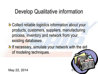 May 22, 2014 11
Develop Qualitative information
Collect reliable logistics information about your
products, customers, suppliers, manufacturing
process, inventory and network from your
existing databases
If necessary, simulate your network with the aid
of modeling techniques.
 