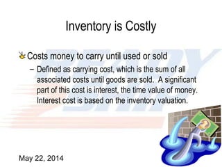 May 22, 2014 7
Inventory is Costly
Costs money to carry until used or sold
– Defined as carrying cost, which is the sum of all
associated costs until goods are sold. A significant
part of this cost is interest, the time value of money.
Interest cost is based on the inventory valuation.
 