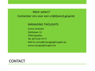Meer weten?
   Contacteer ons voor een vrijblijvend gesprek

           MANAGING THOUGHTS
           Carine Verbelen
           Dahlialaan 12
           2950 Kapellen
           Tel: 0471/20 79 77
           Mail to carine@managingthoughts.be
           www.managingthoughts.be




CONTACT
 