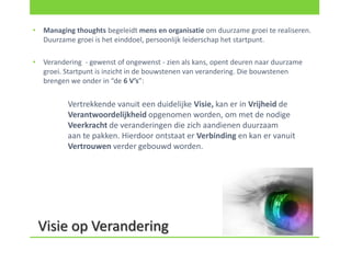 •   Managing thoughts begeleidt mens en organisatie om duurzame groei te realiseren.
    Duurzame groei is het einddoel, persoonlijk leiderschap het startpunt.

•   Verandering - gewenst of ongewenst - zien als kans, opent deuren naar duurzame
    groei. Startpunt is inzicht in de bouwstenen van verandering. Die bouwstenen
    brengen we onder in “de 6 V’s”:


           Vertrekkende vanuit een duidelijke Visie, kan er in Vrijheid de
           Verantwoordelijkheid opgenomen worden, om met de nodige
           Veerkracht de veranderingen die zich aandienen duurzaam
           aan te pakken. Hierdoor ontstaat er Verbinding en kan er vanuit
           Vertrouwen verder gebouwd worden.




    Visie op Verandering
 