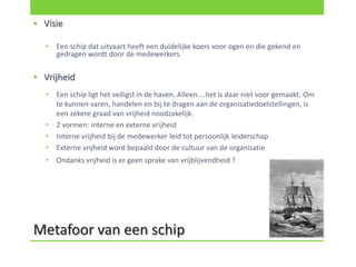 • Visie

  •   Een schip dat uitvaart heeft een duidelijke koers voor ogen en die gekend en
      gedragen wordt door de medewerkers.

• Vrijheid
  •   Een schip ligt het veiligst in de haven. Alleen....het is daar niet voor gemaakt. Om
      te kunnen varen, handelen en bij te dragen aan de organisatiedoelstellingen, is
      een zekere graad van vrijheid noodzakelijk.
  •   2 vormen: interne en externe vrijheid
  •   Interne vrijheid bij de medewerker leid tot persoonlijk leiderschap
  •   Externe vrijheid word bepaald door de cultuur van de organisatie
  •   Ondanks vrijheid is er geen sprake van vrijblijvendheid !




Metafoor van een schip
 
