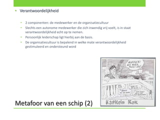 • Verantwoordelijkheid

  •   2 componenten: de medewerker en de organisatiecultuur
  •   Slechts een autonome medewerker die zich inwendig vrij voelt, is in staat
      verantwoordelijkheid echt op te nemen.
  •   Persoonlijk leiderschap ligt hierbij aan de basis.
  •   De organisatiecultuur is bepalend in welke mate verantwoordelijkheid
      gestimuleerd en ondersteund word




Metafoor van een schip (2)
 